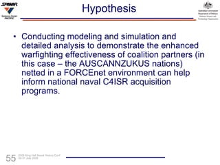 Hypothesis Conducting modeling and simulation and detailed analysis to demonstrate the enhanced warfighting effectiveness of coalition partners (in this case – the AUSCANNZUKUS nations) netted in a FORCEnet environment can help inform national naval C4ISR acquisition programs. 