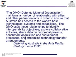 “ The DMO (Defence Material Organization) maintains a number of relationship with allies and other partner nations in order to ensure that Australia has access to the world’s best technologies, systems and capabilities.  The DMO uses those relationships to identify interoperability objectives, explore collaborative activities, share data on reciprocal projects, benchmark acquisition and sustainment processes, and streamline technology transfer arrangements.” Defending Australia in the Asia Pacific  Century: Force 2030 