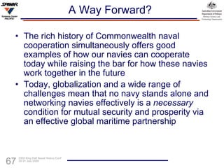 A Way Forward? The rich history of Commonwealth naval cooperation simultaneously offers good examples of how our navies can cooperate today while raising the bar for how these navies work together in the future Today, globalization and a wide range of challenges mean that no navy stands alone and networking navies effectively is a  necessary  condition for mutual security and prosperity via an effective global maritime partnership 