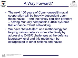 A Way Forward? The next 100 years of Commonwealth naval cooperation will be heavily dependent upon these navies – and their likely coalition partners – having mutually compatible C4ISR systems that enhance robust networking We have “beta-tested” one methodology for helping navies network more effectively by addressing C4ISR challenges at the defense laboratory level and this model can be extrapolated to other nations and navies 