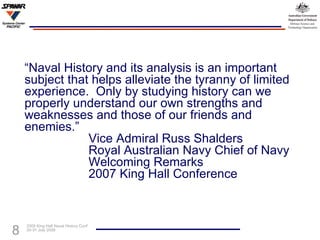 “ Naval History and its analysis is an important subject that helps alleviate the tyranny of limited experience.  Only by studying history can we properly understand our own strengths and weaknesses and those of our friends and enemies.” Vice Admiral Russ Shalders Royal Australian Navy Chief of Navy Welcoming Remarks 2007 King Hall Conference 