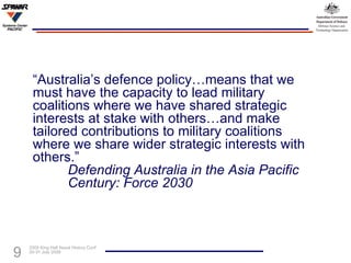 “ Australia’s defence policy…means that we must have the capacity to lead military coalitions where we have shared strategic interests at stake with others…and make tailored contributions to military coalitions where we share wider strategic interests with others.”  Defending Australia in the Asia Pacific  Century: Force 2030 