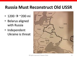 Russia Must Reconstruct Old USSR
• 1200  ~200 mi
• Belarus aligned
  with Russia
• Independent
  Ukraine is threat




                 All rights reserved © Naeem Zafar   13
 