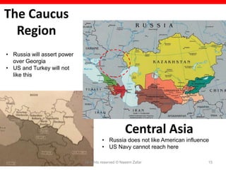 The Caucus
  Region
• Russia will assert power
  over Georgia
• US and Turkey will not
  like this




                                                    Central Asia
                                       • Russia does not like American influence
                                       • US Navy cannot reach here

                             All rights reserved © Naeem Zafar                 15
 