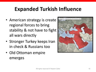 Expanded Turkish Influence
• American strategy is create
  regional forces to bring
  stability & not have to fight
  all wars directly
• Stronger Turkey keeps Iran
  in check & Russians too
• Old Ottoman empire
  emerges

                  All rights reserved © Naeem Zafar   16
 