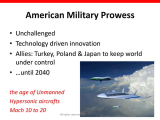 American Military Prowess
• Unchallenged
• Technology driven innovation
• Allies: Turkey, Poland & Japan to keep world
  under control
• …until 2040

the age of Unmanned
Hypersonic aircrafts
Mach 10 to 20
                  All rights reserved © Naeem Zafar   18
 