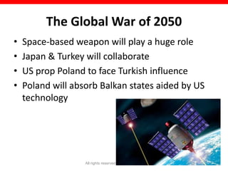 The Global War of 2050
•   Space-based weapon will play a huge role
•   Japan & Turkey will collaborate
•   US prop Poland to face Turkish influence
•   Poland will absorb Balkan states aided by US
    technology




                   All rights reserved © Naeem Zafar   19
 