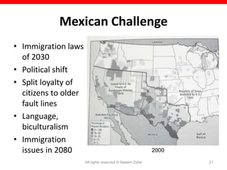 Mexican Challenge
• Immigration laws
  of 2030
• Political shift
• Split loyalty of
  citizens to older
  fault lines
• Language,
  biculturalism
• Immigration
  issues in 2080                                          2000

                      All rights reserved © Naeem Zafar          21
 