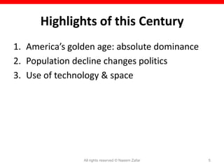 Highlights of this Century
1. America’s golden age: absolute dominance
2. Population decline changes politics
3. Use of technology & space




                All rights reserved © Naeem Zafar   5
 