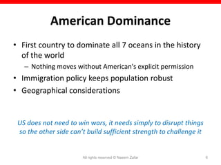 American Dominance
• First country to dominate all 7 oceans in the history
  of the world
   – Nothing moves without American's explicit permission
• Immigration policy keeps population robust
• Geographical considerations


 US does not need to win wars, it needs simply to disrupt things
 so the other side can’t build sufficient strength to challenge it


                       All rights reserved © Naeem Zafar             6
 