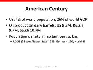 American Century
• US: 4% of world population, 26% of world GDP
• Oil production daily barrels: US 8.3M, Russia
  9.7M, Saudi 10.7M
• Population density inhabitant per sq. km:
  – US 31 (34 w/o Alaska); Japan 338, Germany 230, world 49




                    All rights reserved © Naeem Zafar         7
 