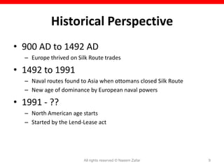 Historical Perspective
• 900 AD to 1492 AD
  – Europe thrived on Silk Route trades

• 1492 to 1991
  – Naval routes found to Asia when ottomans closed Silk Route
  – New age of dominance by European naval powers

• 1991 - ??
  – North American age starts
  – Started by the Lend-Lease act




                        All rights reserved © Naeem Zafar        9
 
