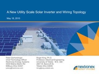 A New Utility Scale Solar Inverter and Wiring Topology
May 18, 2010




Peter Gerhardinger         Roger King, Ph.D.
Chief Technology Officer   Professor, Electrical Engineering
Nextronex Energy Systems   University of Toledo M.S. 308
4400 Moline Martin Rd      2801 W. Bancroft St.
Millbury Ohio 43447        Toledo Ohio 43606
peterg@nextronex.com       rking@eng.utoledo.edu
 