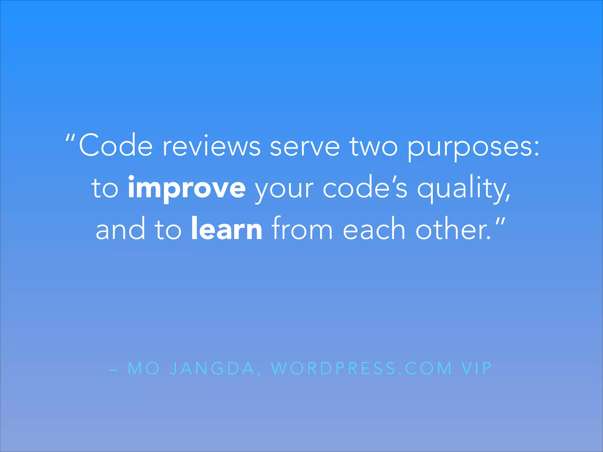 “Code reviews serve two purposes:
to improve your code’s quality,
and to learn from each other.”

– MO JANGDA, WORDPRESS.COM VIP

 