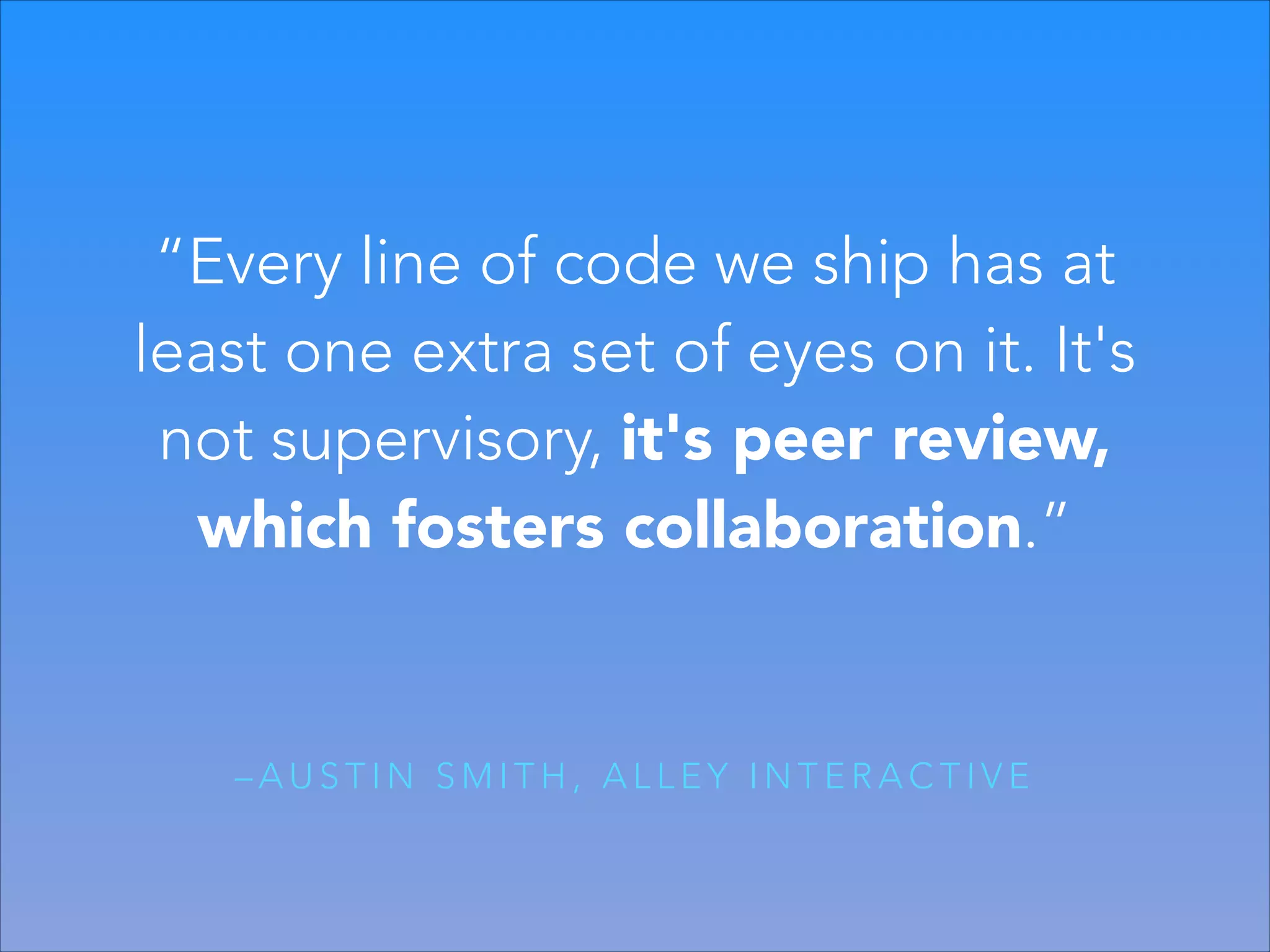 “Every line of code we ship has at
least one extra set of eyes on it. It's
not supervisory, it's peer review,
which fosters collaboration.”

–AUSTIN SMITH, ALLEY INTERACTIVE

 