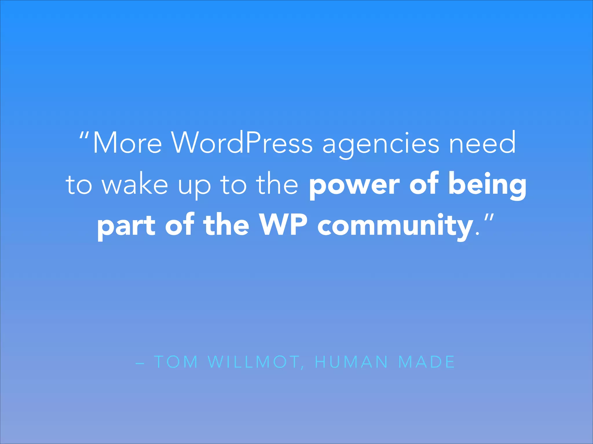 “More WordPress agencies need
to wake up to the power of being
part of the WP community.”

– T O M W I L L M O T, H U M A N M A D E

 