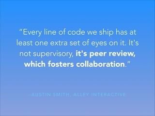 “Every line of code we ship has at
least one extra set of eyes on it. It's
not supervisory, it's peer review,
which fosters collaboration.”

–AUSTIN SMITH, ALLEY INTERACTIVE

 