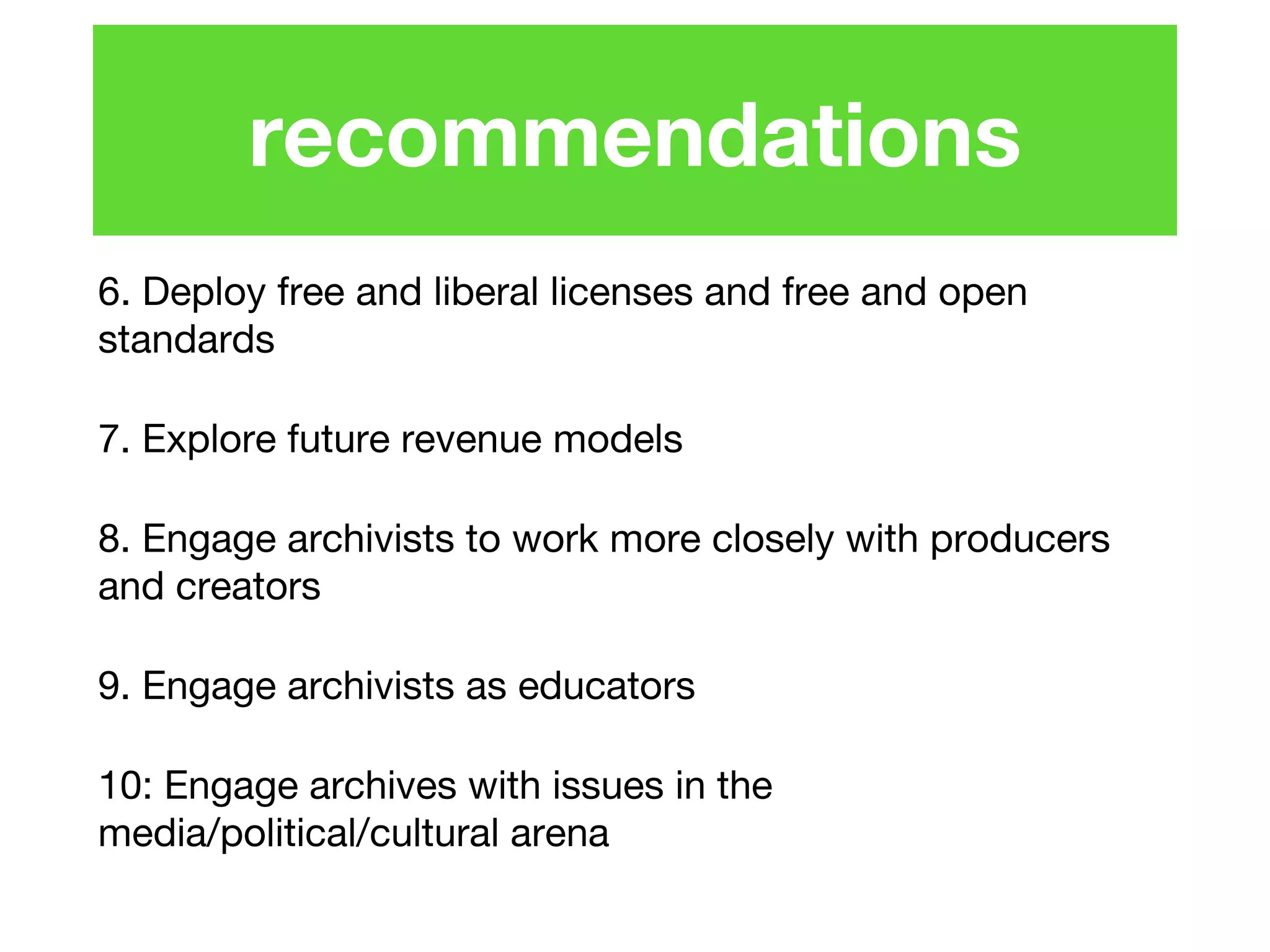 6. Deploy free and liberal licenses and free and open
standards
7. Explore future revenue models
8. Engage archivists to work more closely with producers
and creators
9. Engage archivists as educators
10: Engage archives with issues in the
media/political/cultural arena
recommendations
 