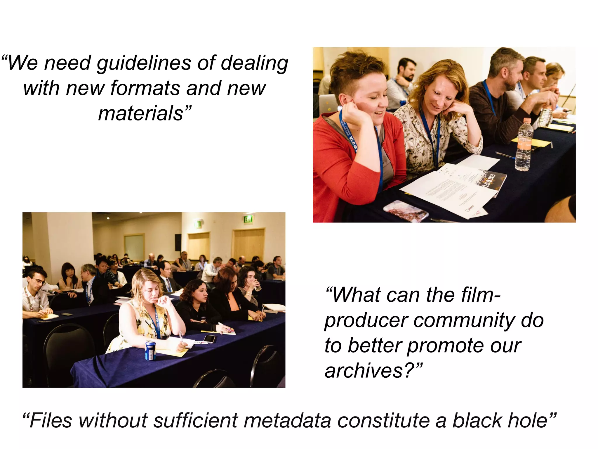 “We need guidelines of dealing
with new formats and new
materials”
“What can the film-
producer community do
to better promote our
archives?”
“Files without sufficient metadata constitute a black hole”
 