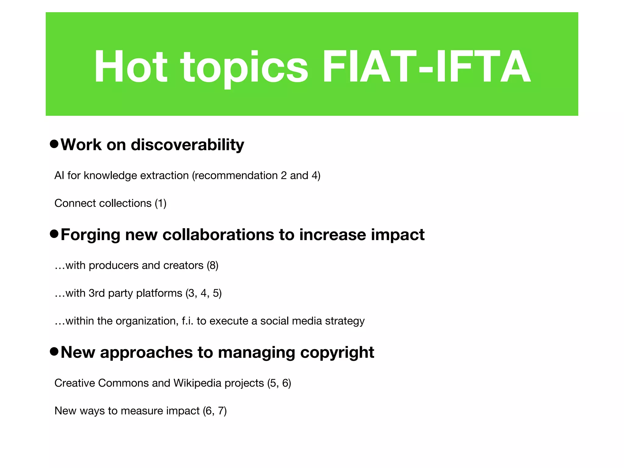 •Work on discoverability
AI for knowledge extraction (recommendation 2 and 4)
Connect collections (1)
•Forging new collaborations to increase impact
…with producers and creators (8)
…with 3rd party platforms (3, 4, 5)
…within the organization, f.i. to execute a social media strategy
•New approaches to managing copyright
Creative Commons and Wikipedia projects (5, 6)
New ways to measure impact (6, 7)
Hot topics FIAT-IFTA
 