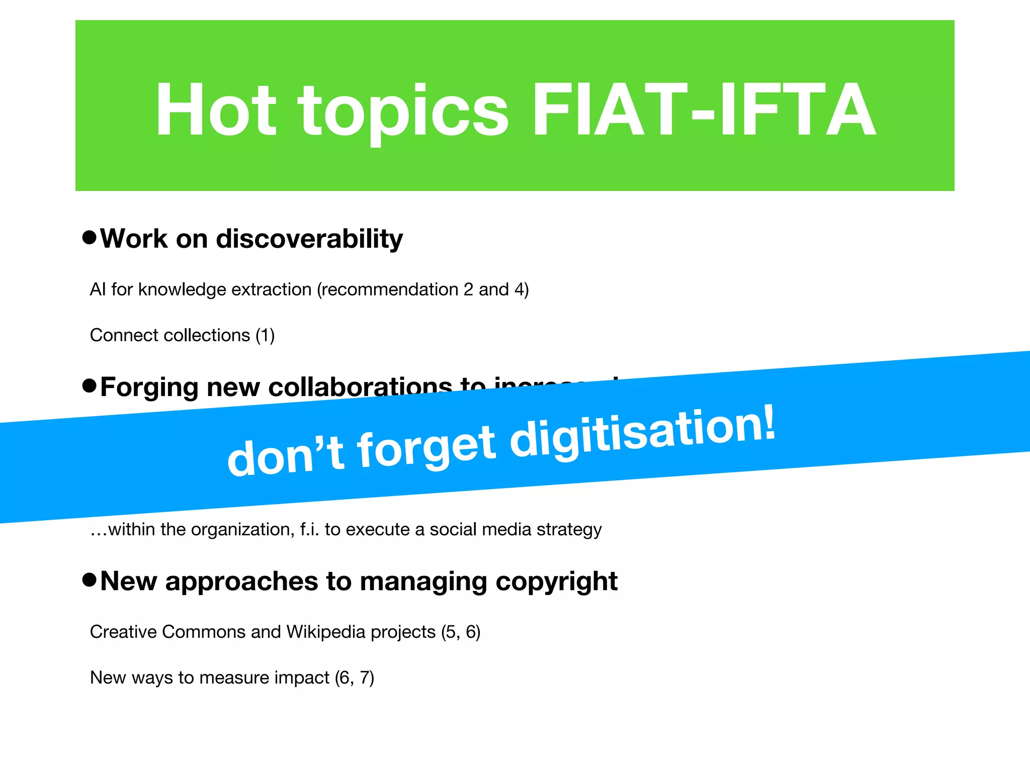 •Work on discoverability
AI for knowledge extraction (recommendation 2 and 4)
Connect collections (1)
•Forging new collaborations to increase impact
…with producers and creators (8)
…with 3rd party platforms (3, 4)
…within the organization, f.i. to execute a social media strategy
•New approaches to managing copyright
Creative Commons and Wikipedia projects (5, 6)
New ways to measure impact (6, 7)
Hot topics FIAT-IFTA
don’t forget digitisation!
 