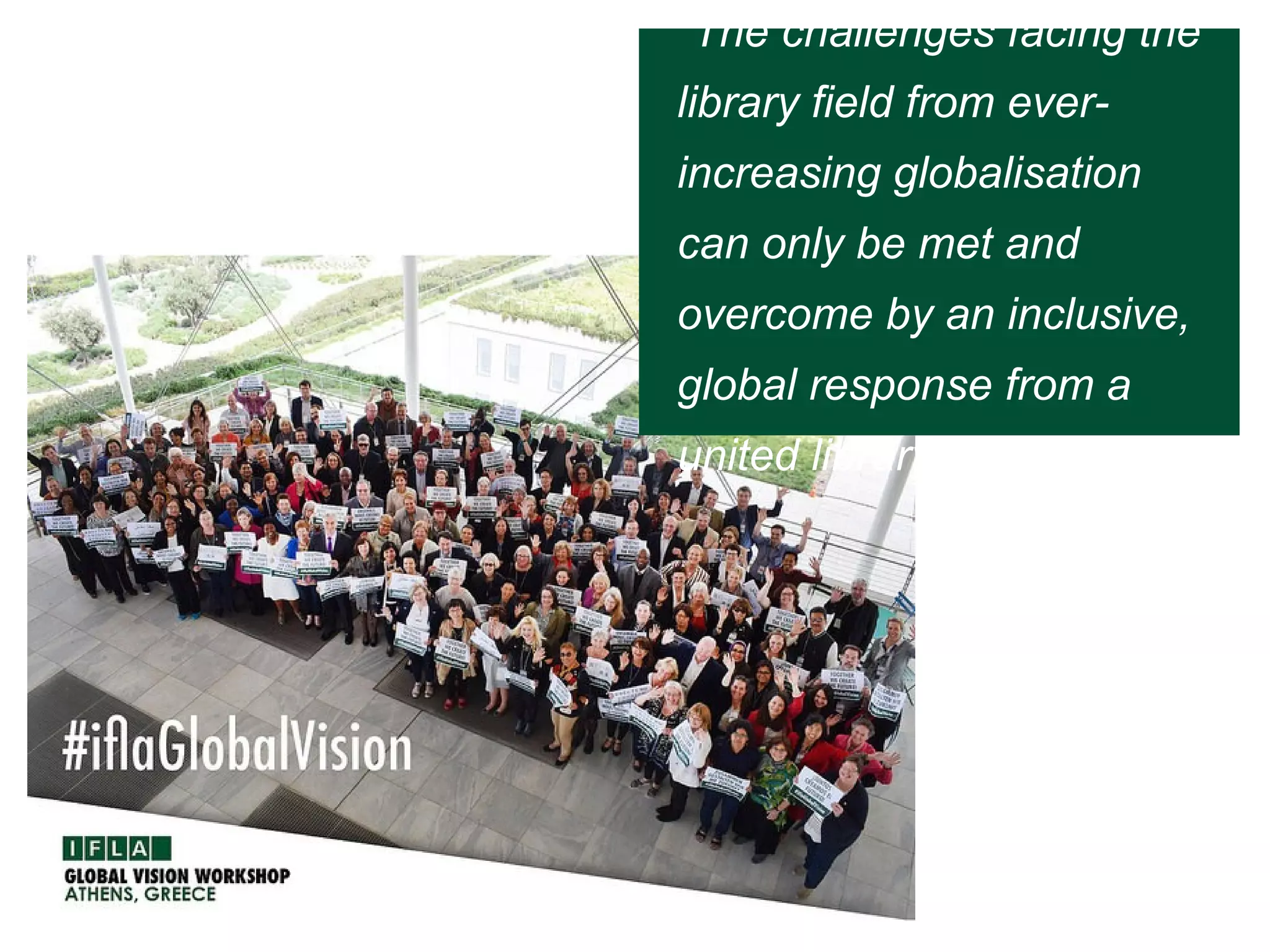“The challenges facing the
library field from ever-
increasing globalisation
can only be met and
overcome by an inclusive,
global response from a
united library field.”
 