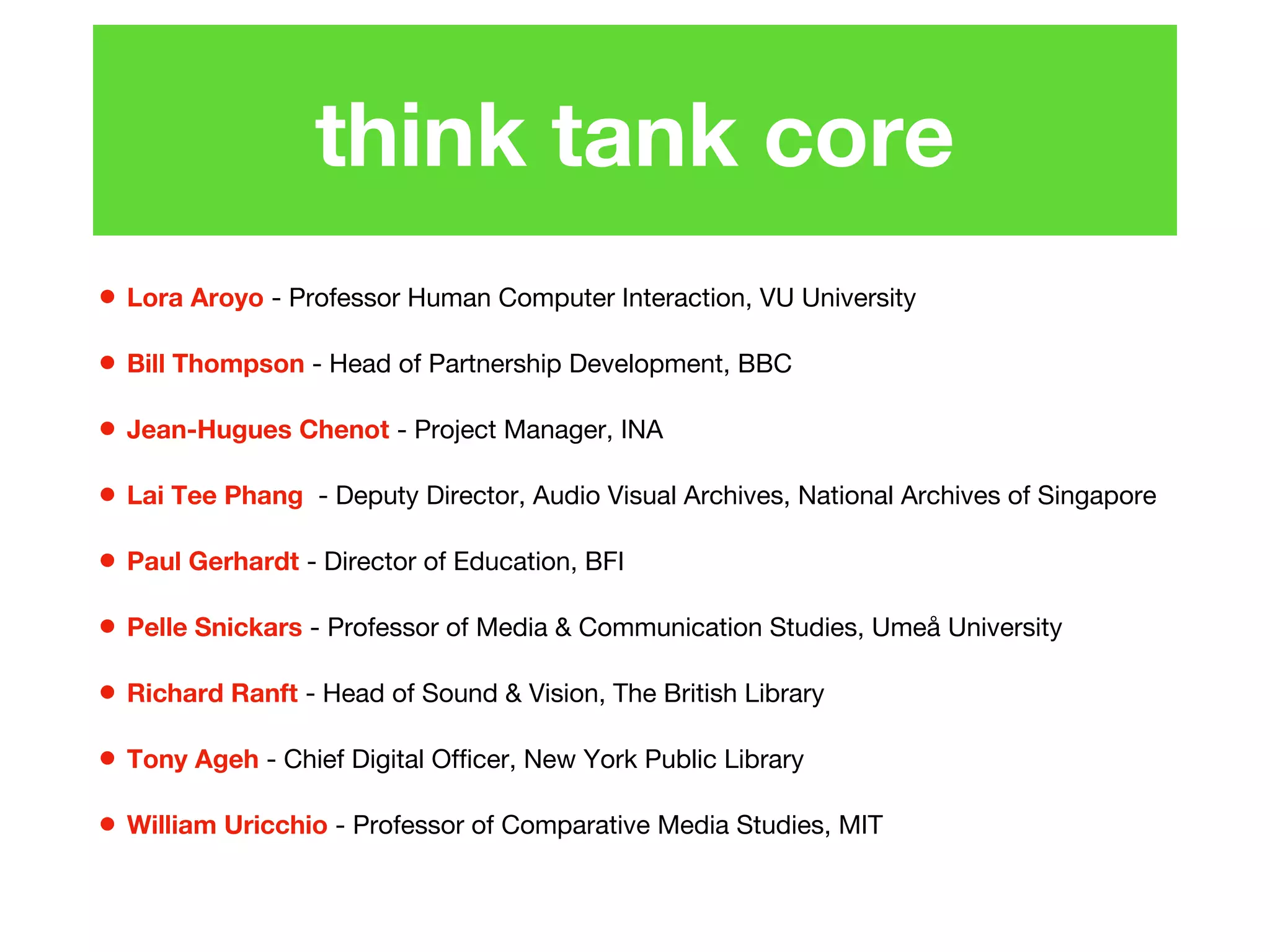 think tank core
• Lora Aroyo - Professor Human Computer Interaction, VU University
• Bill Thompson - Head of Partnership Development, BBC
• Jean-Hugues Chenot - Project Manager, INA
• Lai Tee Phang - Deputy Director, Audio Visual Archives, National Archives of Singapore
• Paul Gerhardt - Director of Education, BFI
• Pelle Snickars - Professor of Media & Communication Studies, Umeå University
• Richard Ranft - Head of Sound & Vision, The British Library
• Tony Ageh - Chief Digital Officer, New York Public Library
• William Uricchio - Professor of Comparative Media Studies, MIT
 