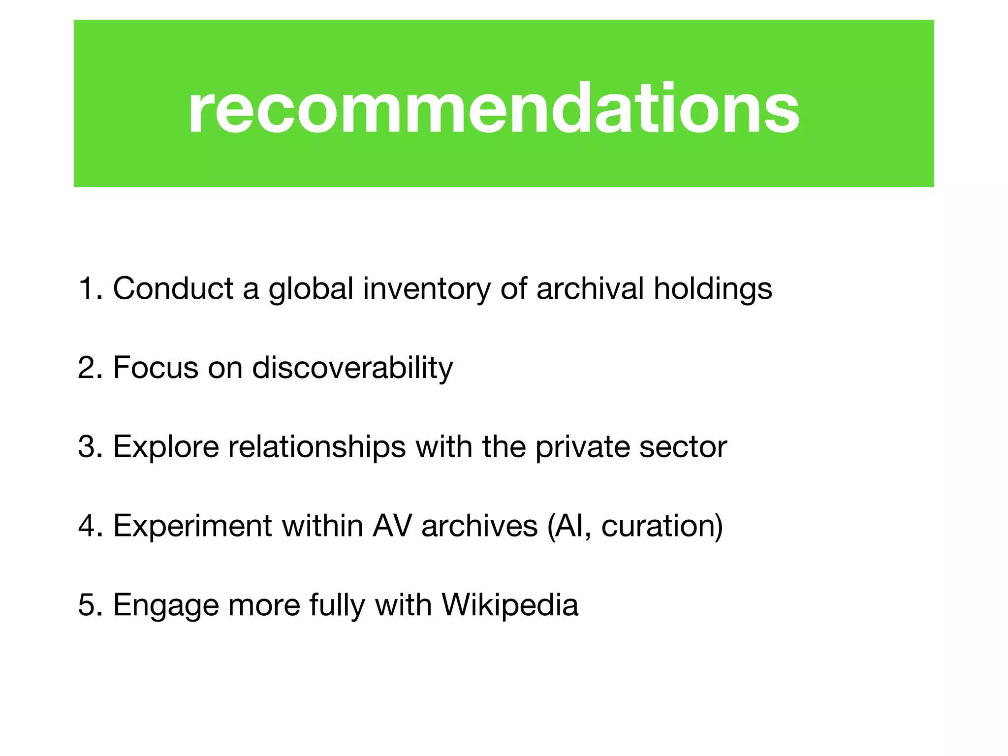 1. Conduct a global inventory of archival holdings
2. Focus on discoverability
3. Explore relationships with the private sector
4. Experiment within AV archives (AI, curation)
5. Engage more fully with Wikipedia
recommendations
 