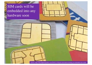 SIM cards will be
embedded into any
hardware soon	





              Source: http://thecellphonejunkie.com/2010/11/18/gsm-association-looking-at-embedded-sim-cards/	

 