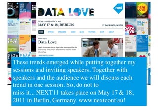 These trends emerged while putting together my
sessions and inviting speakers. Together with
speakers and the audience we will discuss each
trend in one session. So, do not to 
miss it... NEXT11 takes place on May 17  18,
2011 in Berlin, Germany. www.nextconf.eu!	

 