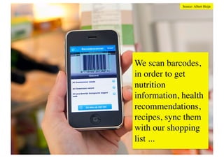 Source: Albert Heijn	





                                                         We scan barcodes,
                                                         in order to get
Location based shopping	

                               nutrition
2010s Foursquare hype brought a lot of attention to check-ins,
rewards and gamemechanics. Facebook Places is usedinformation, health
                                                          for local
                                                         recommendations,
check-ins at stores, too. In return for sharing their whereabouts
consumers receive coupons or deals. Shopkick pushes this idea to
                                                         recipes, sync them
the utmost. Shopkick offers rewards for shoppers when they
check in to a store and when they scan a barcode etc. Partnering
with companies like Bestbuy, Shopkick use these rewards to bring shopping
                                                         with our
people into the stores, track how they move through the store and
what interests them.	

                                                         list ... 	

 