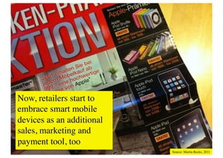 Now, retailers start to
embrace smart mobile
Mobile Enhancements	

devicessmartphones become integrated into cars. They connect our dashboard to
These days
               as an additional
sales, marketing all the data on our phones and use the information of our
the internet, let us access to and
cars. Especially for electro cars this is elementary. Ford Sync, MINI Connected or the e-
payment tool, too	

 MINI point towards this near future car vision already
scooter-concept of SMART and
today. 	

                                                               Source: Martin Recke, 2011	

 