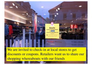 We are invited to check-in at local stores to get
discounts or coupons. Retailers want us to share our
shopping whereabouts with our friends	

 
