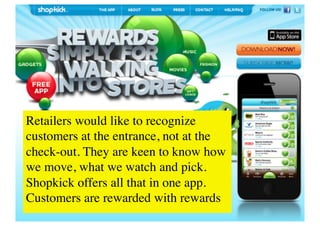 Retailers would like to recognize
customers at the entrance, not at the
check-out. They are keen to know how
we move, what we watch and pick.
Shopkick offers all that in one app.
Customers are rewarded with rewards	

.	

 