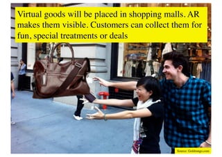 Virtual goods will be placed in shopping malls. AR
makes them visible. Customers can collect them for
fun, special treatments or deals	





                                           Source: Goldrungo.com	

 