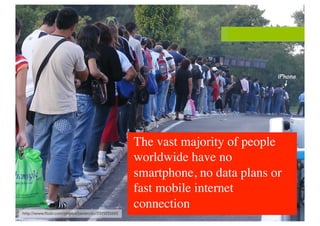 The vast majority of people
worldwide have no
smartphone, no data plans or
fast mobile internet
connection	

 