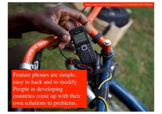 Source: http://www.ﬂickr.com/photos/53374366@N07/4931706846/	





Feature phones are simple,
easy to hack and to modify.
People in developing
countries come up with their
own solutions to problems.	

 