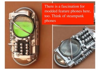 There is a fascination for
modded feature phones here,
too. Think of steampunk
phones	

 