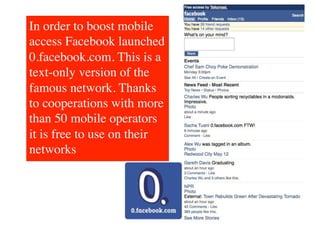 In order to boost mobile
access Facebook launched
0.facebook.com. This is a
text-only version of the
famous network. Thanks
to cooperations with more
than 50 mobile operators
it is free to use on their
networks	

 