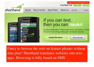 Source: www.shorthandmobile.com	





Fancy to browse the web on feature phones without
data plan? Shorthand translates websites into text-
apps. Browsing is fully based on SMS	

 