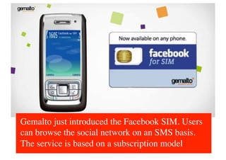 Gemalto just introduced the Facebook SIM. Users
can browse the social network on an SMS basis.
The service is based on a subscription model 	

 