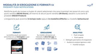 TITOLO DELLA PREENTAZIONE
DATA
MODALITÀ DI EROGAZIONE E FORMATI 1/2
PROXIMITY PUSH NOTIFICATIONS
EROGAZIONE
Su mobile, attraverso un
network di oltre 120 app. In
modalità real time o differita
FORMATI
La notifica push può essere
arricchita con un’immagine e può
contenere fino a tre bottoni
ANALYTICS
• Push erogate
• Push aperte
• Dettaglio giornaliero di erogazione
• Audience analysis (genere e età)
• Footfall analysis
Notifiche push da inviare a cluster di utenti selezionati che sono transitati nei pressi di uno o più
punti vendita (NEAR Store), all’interno di alcuni punti vendita (IN Store), davanti a una serie di
prodotti (NEAR Product)
L’erogazione può avvenire in tempo reale oppure in modalità differita su modello behavioural
 