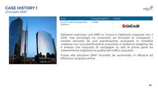 TITOLO DELLA PREENTAZIONE
DATA
Unicredit DMP
35
CASE HISTORY 1
Abbiamo realizzato una DMP su misura e l’abbiamo integrata con il
CRM. Tale tecnologia ha consentito ad Unicredit di comparare i
risultati derivanti da una pianificazione acquistata in modalità
«classica» con una pianificazione acquistata in audience targeting. Ne
è emerso che l’acquisto di campagne su dati di prima parte ha
notevolmente migliorato la qualità del traffico acquisito.
Grazie alla soluzione DMP Unicredit ha aumentato in efficacia ed
efficienza l’acquisto online.
Cosa Company Next 14 Cliente
Custom Data Management
Platform
TURBO
 