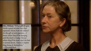 Mrs. Wilson: “What gift do you
think a good servant has that
separates them from the others?
Its the gift of anticipation…. I
know when they'll be hungry,
and the food is ready. I know
when they'll be tired, and the bed
is turned down. I know it before
they know it themselves.”
— Gosford Park
 