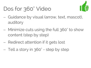 Dos for 360° Video
 Guidance by visual (arrow, text, mascot),
auditory
 Minimize cuts using the full 360° to show
content (step by step)
 Redirect attention if it gets lost
 Tell a story in 360° - step by step
 