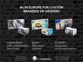 Hendrik Schicke
mail@mrcardboard.eu
www.mrcardboard.eu
DE: ​+47 157 042 416 33​
UK: ​+44 20 8123 2361​
US: ​+1 346 826 1160
#1 IN EUROPE FOR CUSTOM
BRANDED VR VIEWERD
2.200.000+
POP! CARDBOARDs
hand-made
500+
B2B clients
satisfied
17.000+
Consumers
world-wide reached
Hendrik Schicke
mail@mrcardboard.eu
www.mrcardboard.eu
DE: ​+47 157 042 416 33​
UK: ​+44 20 8123 2361​
US: ​+1 346 826 1160
 