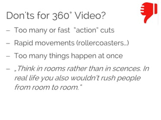 Don'ts for 360° Video?
 Too many or fast “action” cuts
 Rapid movements (rollercoasters…)
 Too many things happen at once
 „Think in rooms rather than in scences. In
real life you also wouldn‘t rush people
from room to room.“
 
