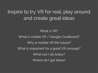 Inspire to try VR for real, play around
and create great ideas
What is VR?
What is mobile VR / Google Cardboard?
Why is mobile VR the future?
What is important for a great VR concept?
What can I do today?
Where do I get ideas?
 