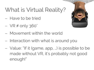 What is Virtual Reality?
 Have to be tried
 VR ≠ only 360°
 Movement within the world
 Interaction with what is around you
 Value: “If it (game, app, …) is possible to be
made without VR, it’s probably not good
enough!”
 