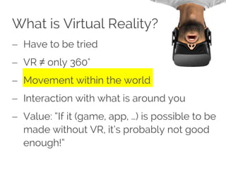 What is Virtual Reality?
 Have to be tried
 VR ≠ only 360°
 Movement within the world
 Interaction with what is around you
 Value: “If it (game, app, …) is possible to be
made without VR, it’s probably not good
enough!”
 
